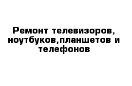 Ремонт телевизоров, ноутбуков,планшетов и телефонов